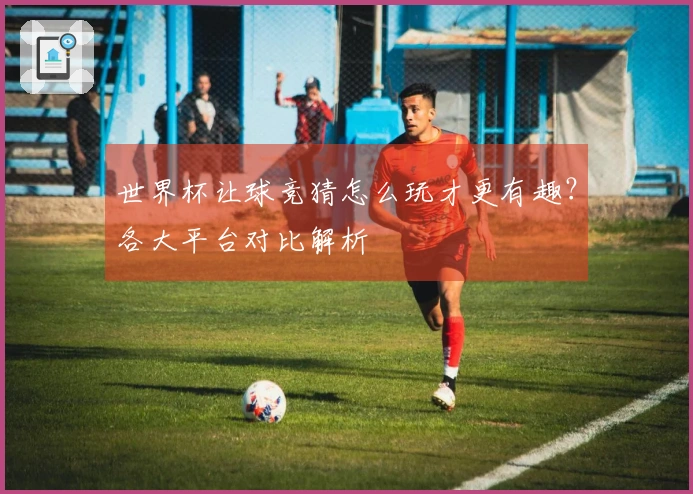 世界杯让球竞猜怎么玩才更有趣？各大平台对比解析